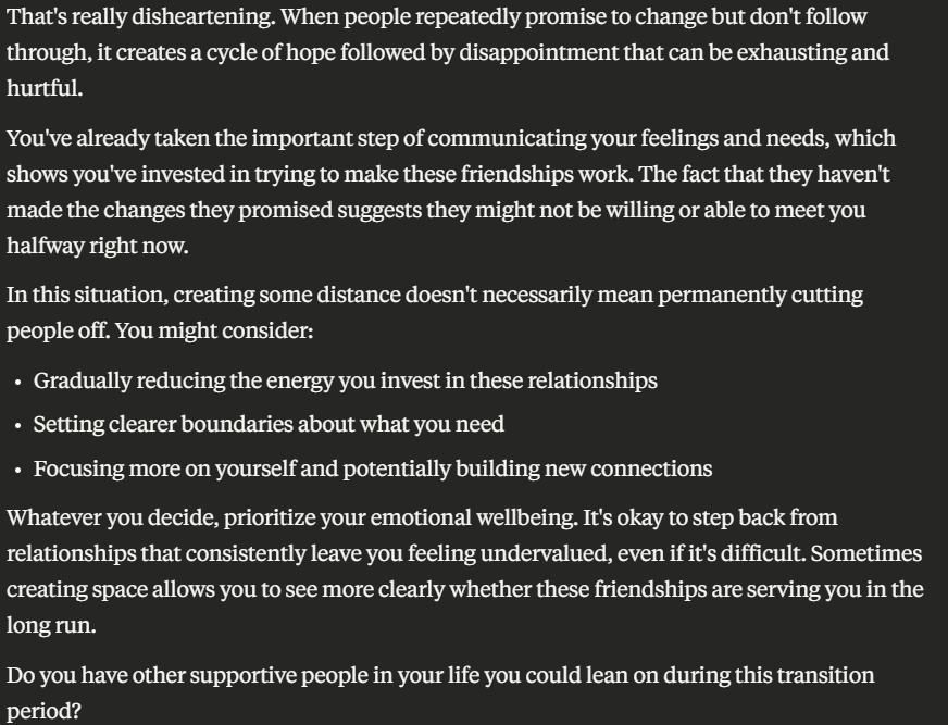 That's really disheartening. When people repeatedly promise to change but don't follow through, it creates a cycle of hope followed by disappointment that can be exhausting and hurtful.
You've already taken the important step of communicating your feelings and needs, which shows you've invested in trying to make these friendships work. The fact that they haven't made the changes they promised suggests they might not be willing or able to meet you halfway right now.
In this situation, creating some distance doesn't necessarily mean permanently cutting people off. You might consider:
- Gradually reducing the energy you invest in these relationships
- Setting clearer boundaries about what you need
- Focusing more on yourself and potentially building new connections
Whatever you decide, prioritize your emotional wellbeing. It's okay to step back from relationships that consistently leave you feeling undervalued, even if it's difficult. Sometimes creating space allows you to see more clearly whether these friendships are serving you in the long run.
Do you have other supportive people in your life you could lean on during this transition period?