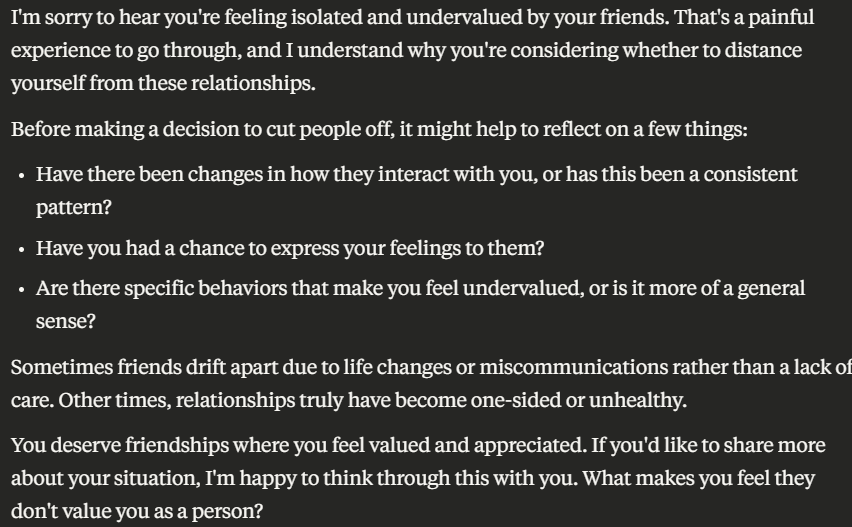 A Claude conversation that reads as follows:
I'm sorry to hear you're feeling isolated and undervalued by your friends. That's a painful experience to go through, and I understand why you're considering whether to distance yourself from these relationships.
Before making a decision to cut people off, it might help to reflect on a few things:
Have there been changes in how they interact with you, or has this been a consistent pattern?
Have you had a chance to express your feelings to them?
Are there specific behaviors that make you feel undervalued, or is it more of a general sense?
Sometimes friends drift apart due to life changes or miscommunications rather than a lack of care. Other times, relationships truly have become one-sided or unhealthy.
You deserve friendships where you feel valued and appreciated. If you'd like to share more about your situation, I'm happy to think through this with you. What makes you feel they don't value you as a person?